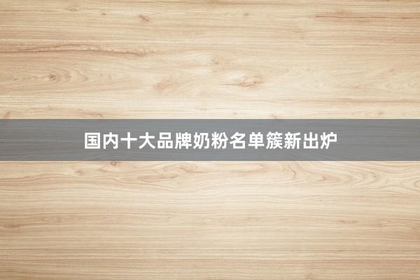国内十大品牌奶粉名单簇新出炉